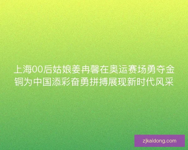 上海00后姑娘姜冉馨在奥运赛场勇夺金铜为中国添彩奋勇拼搏展现新时代风采