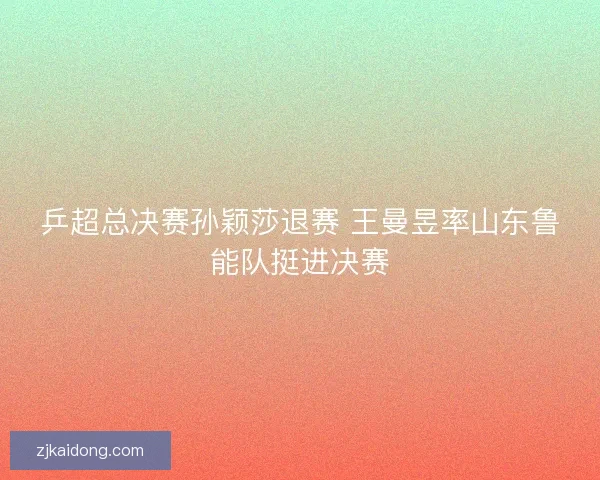 乒超总决赛孙颖莎退赛 王曼昱率山东鲁能队挺进决赛 乒超总决赛孙颖莎退赛 王曼昱率山东鲁能队挺进决赛