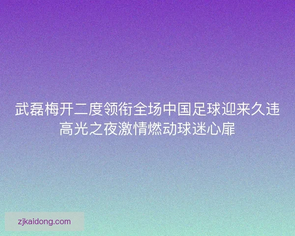 武磊梅开二度领衔全场中国足球迎来久违高光之夜激情燃动球迷心扉
