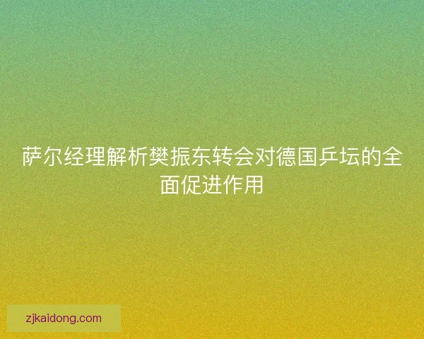 萨尔经理解析樊振东转会对德国乒坛的全面促进作用 萨尔经理解析樊振东转会对德国乒坛的全面促进作用