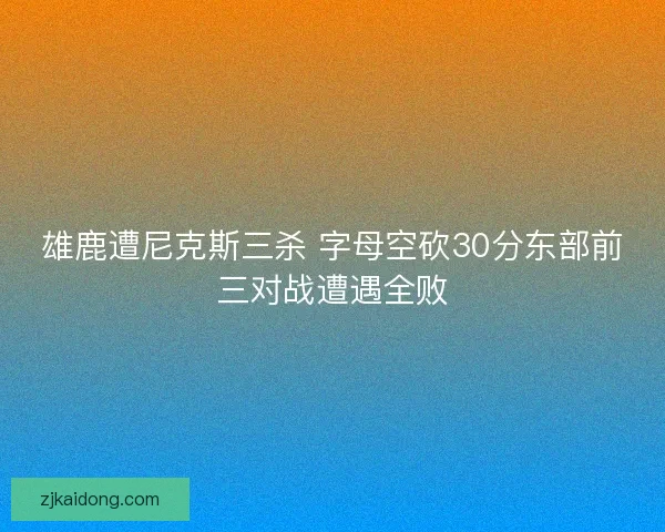雄鹿遭尼克斯三杀 字母空砍30分东部前三对战遭遇全败 雄鹿遭尼克斯三杀 字母空砍30分东部前三对战遭遇全败