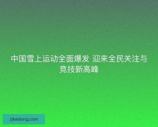 中国雪上运动全面爆发 迎来全民关注与竞技新高峰