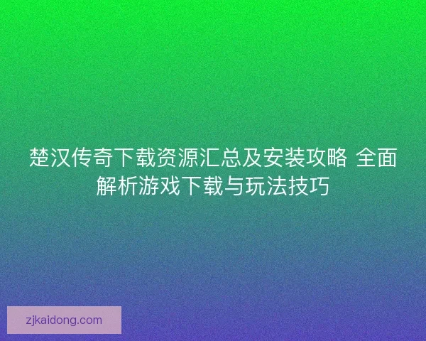 楚汉传奇下载资源汇总及安装攻略 全面解析游戏下载与玩法技巧 楚汉传奇下载资源汇总及安装攻略 全面解析游戏下载与玩法技巧