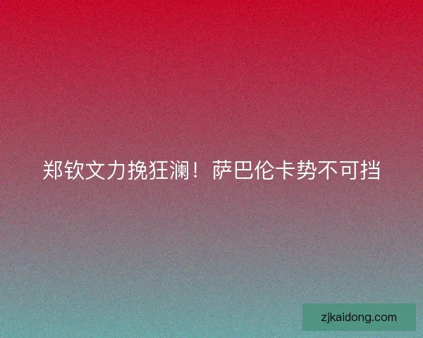 郑钦文力挽狂澜!萨巴伦卡势不可挡 郑钦文力挽狂澜!萨巴伦卡势不可挡