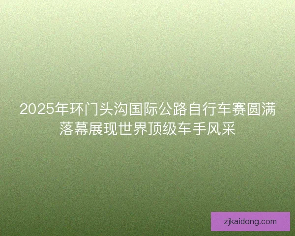2025年环门头沟国际公路自行车赛圆满落幕展现世界顶级车手风采 2025年环门头沟国际公路自行车赛圆满落幕展现世界顶级车手风采