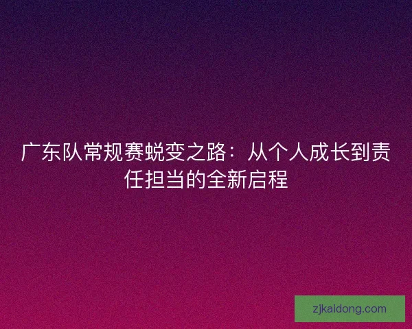 广东队常规赛蜕变之路：从个人成长到责任担当的全新启程