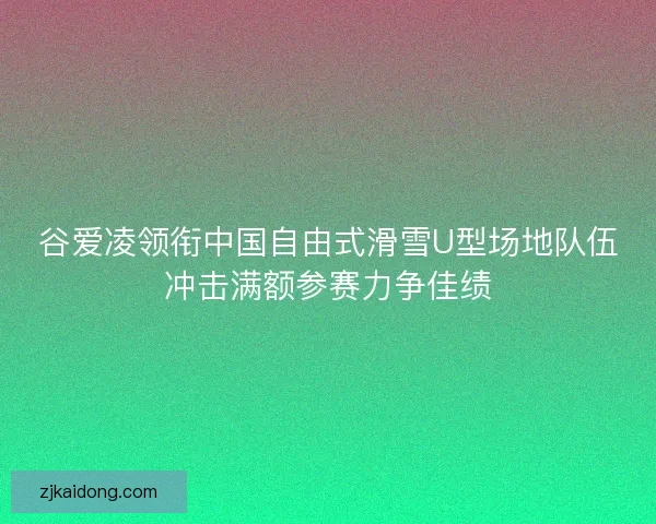 谷爱凌领衔中国自由式滑雪U型场地队伍冲击满额参赛力争佳绩
