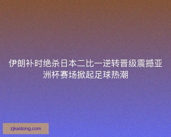 伊朗补时绝杀日本二比一逆转晋级震撼亚洲杯赛场掀起足球热潮