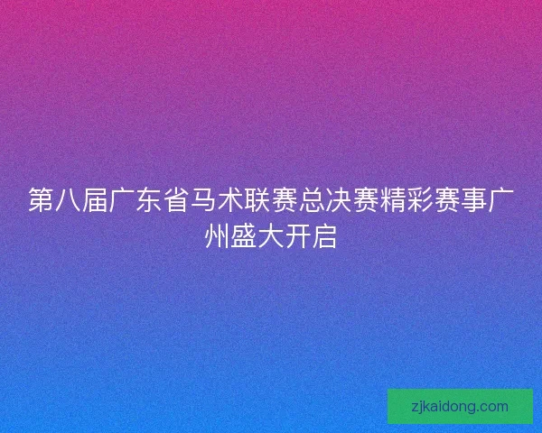 第八届广东省马术联赛总决赛精彩赛事广州盛大开启