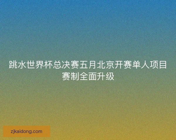 跳水世界杯总决赛五月北京开赛单人项目赛制全面升级 跳水世界杯总决赛五月北京开赛单人项目赛制全面升级