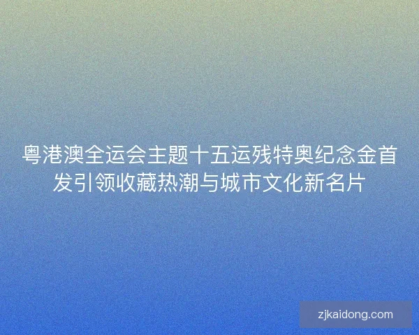 粤港澳全运会主题十五运残特奥纪念金首发引领收藏热潮与城市文化新名片