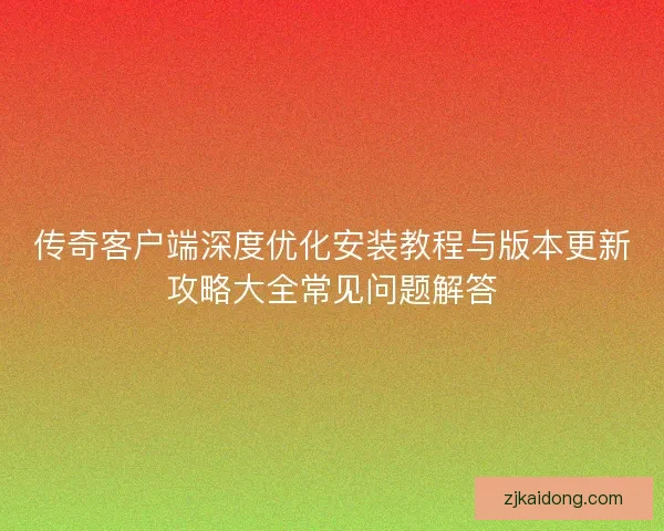传奇客户端深度优化安装教程与版本更新攻略大全常见问题解答
