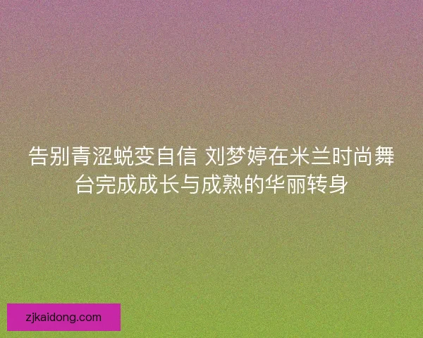 告别青涩蜕变自信 刘梦婷在米兰时尚舞台完成成长与成熟的华丽转身