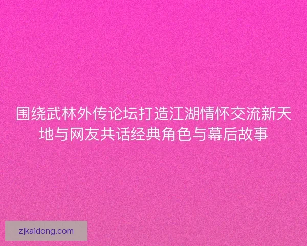 围绕武林外传论坛打造江湖情怀交流新天地与网友共话经典角色与幕后故事